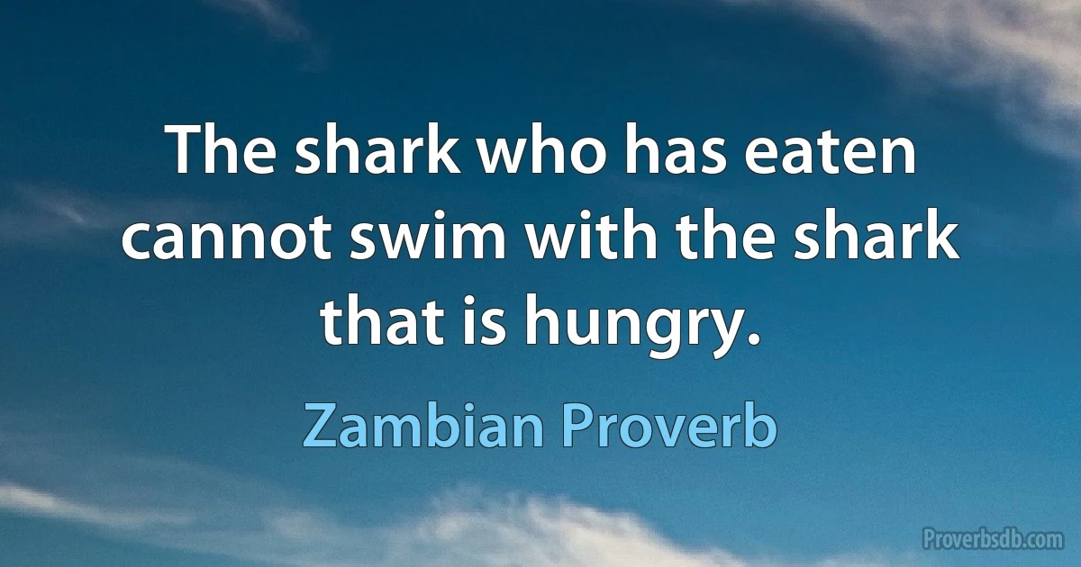 The shark who has eaten cannot swim with the shark that is hungry. (Zambian Proverb)