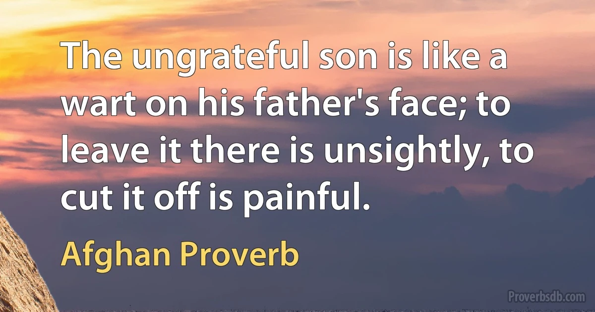 The ungrateful son is like a wart on his father's face; to leave it there is unsightly, to cut it off is painful. (Afghan Proverb)