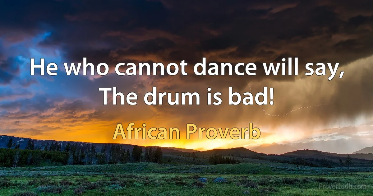 He who cannot dance will say, The drum is bad! (African Proverb)