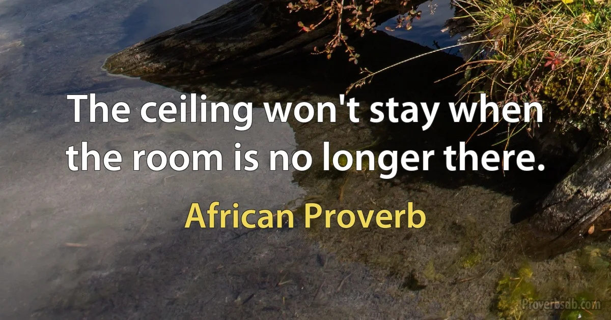 The ceiling won't stay when the room is no longer there. (African Proverb)