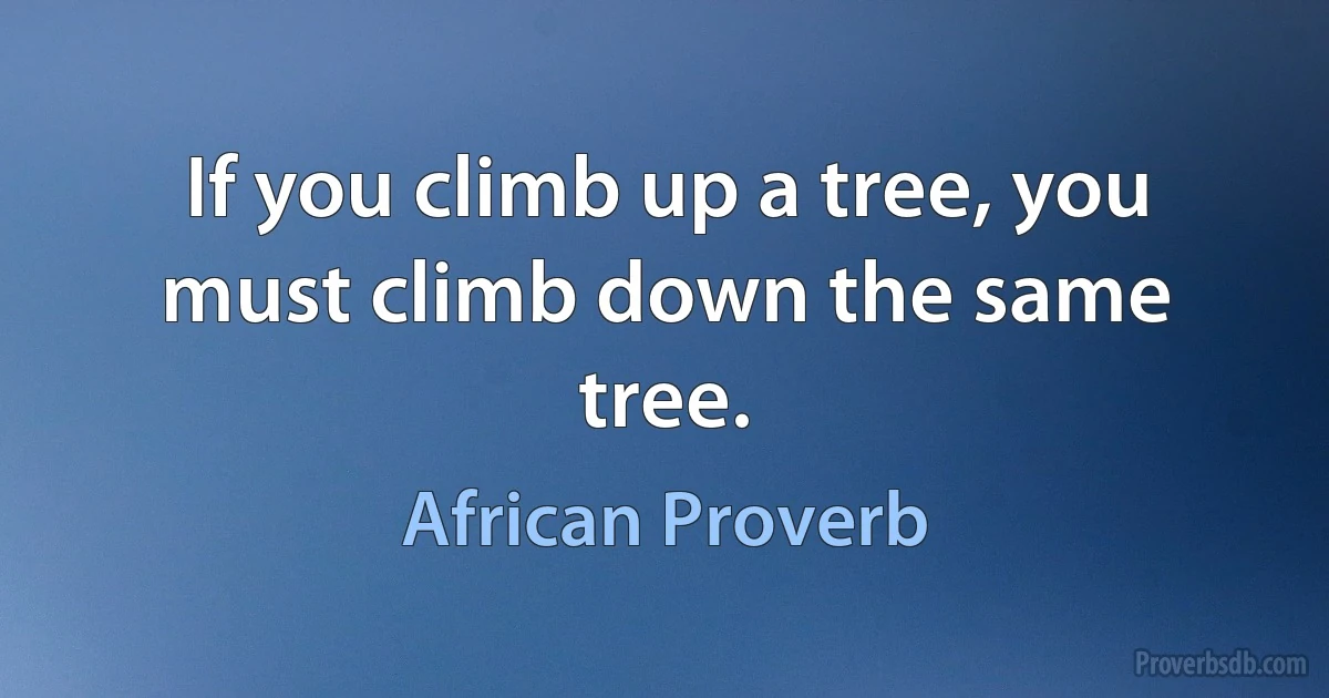 If you climb up a tree, you must climb down the same tree. (African Proverb)