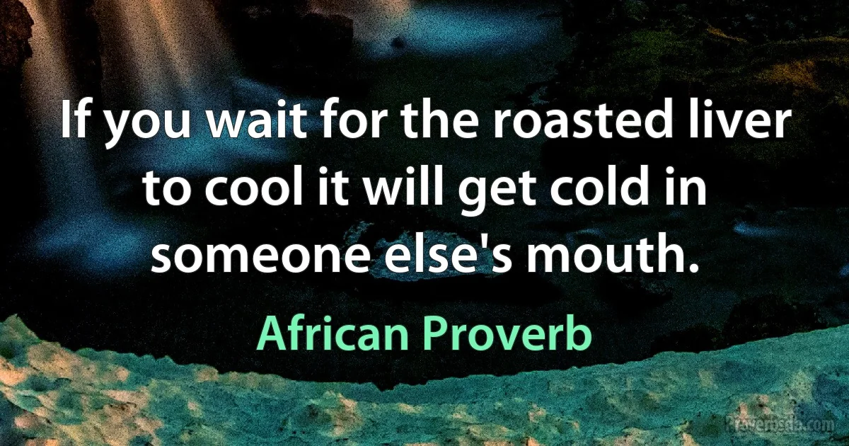 If you wait for the roasted liver to cool it will get cold in someone else's mouth. (African Proverb)