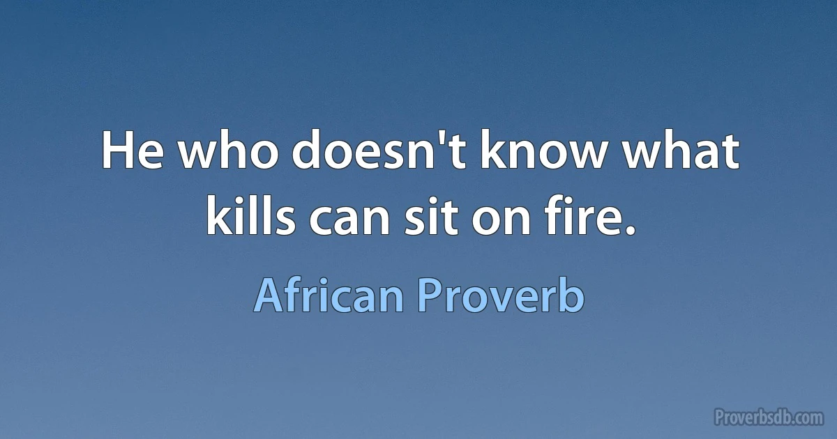 He who doesn't know what kills can sit on fire. (African Proverb)