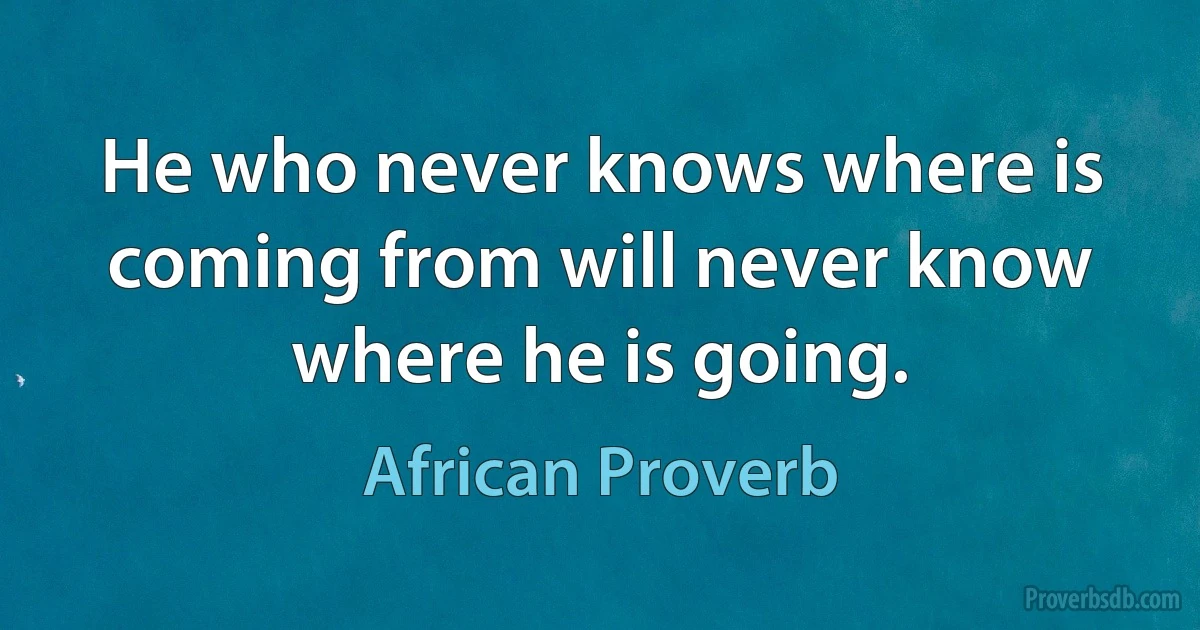 He who never knows where is coming from will never know where he is going. (African Proverb)