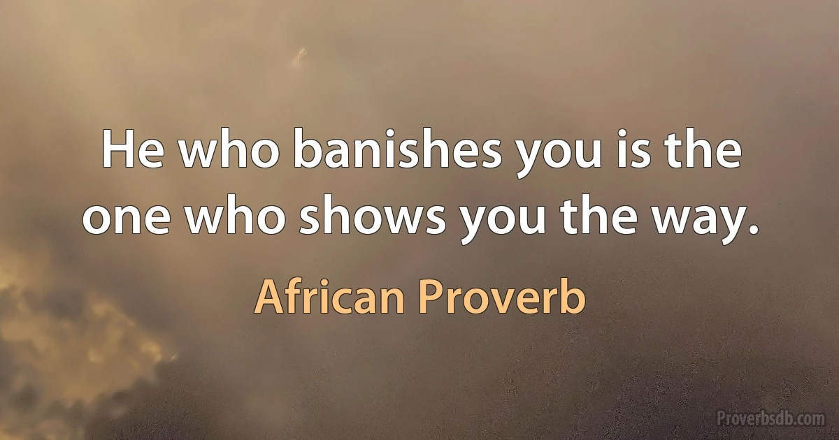 He who banishes you is the one who shows you the way. (African Proverb)