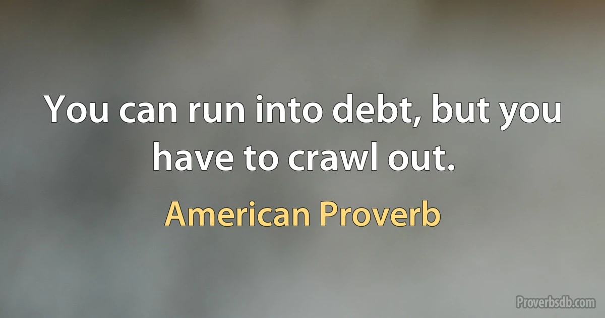 You can run into debt, but you have to crawl out. (American Proverb)