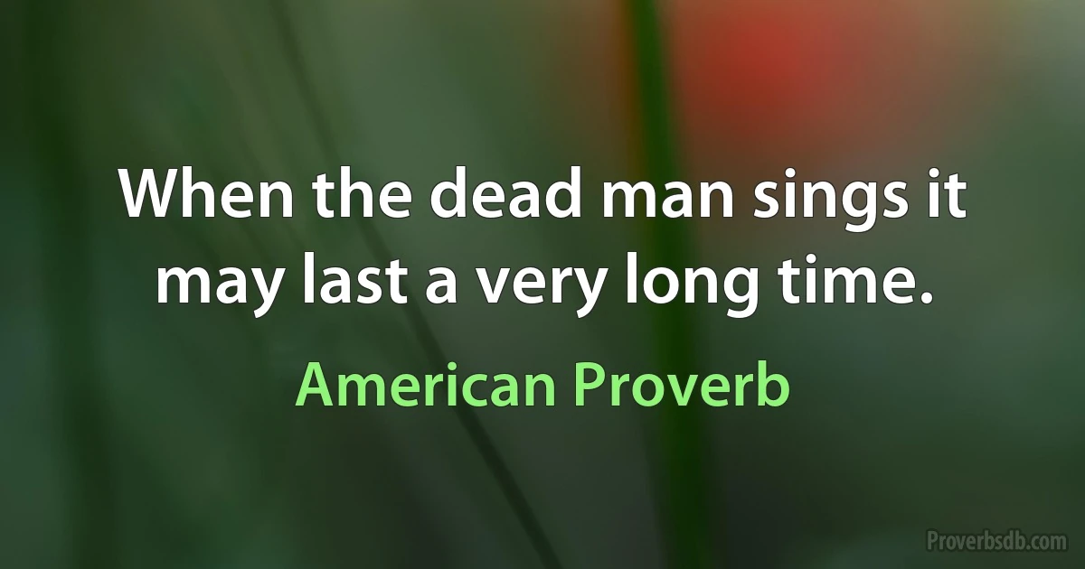 When the dead man sings it may last a very long time. (American Proverb)