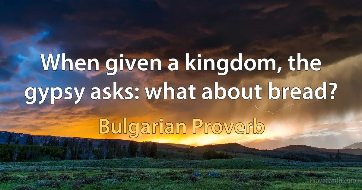 When given a kingdom, the gypsy asks: what about bread? (Bulgarian Proverb)