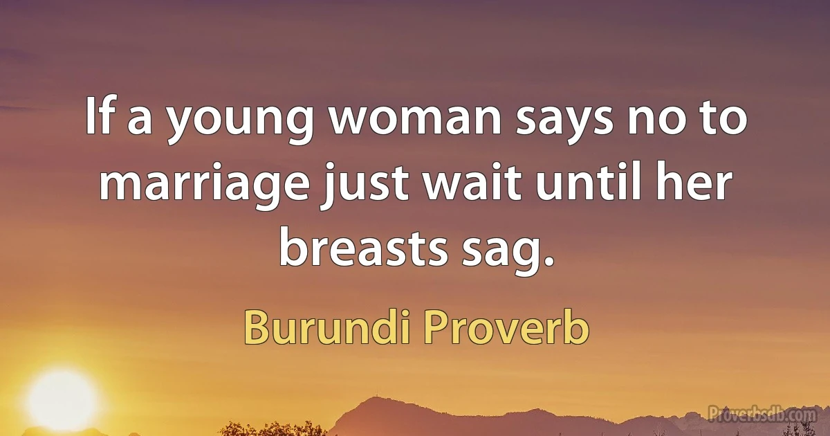 If a young woman says no to marriage just wait until her breasts sag. (Burundi Proverb)