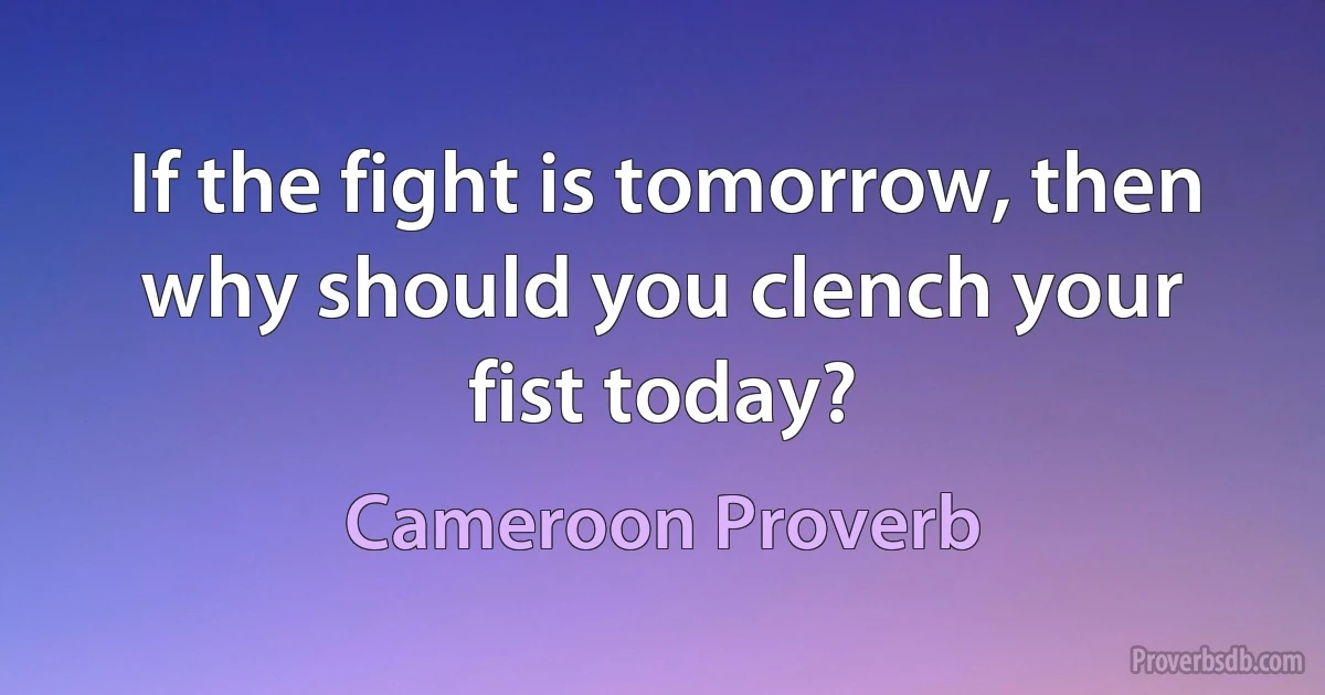 If the fight is tomorrow, then why should you clench your fist today? (Cameroon Proverb)