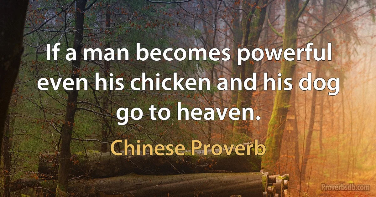 If a man becomes powerful even his chicken and his dog go to heaven. (Chinese Proverb)