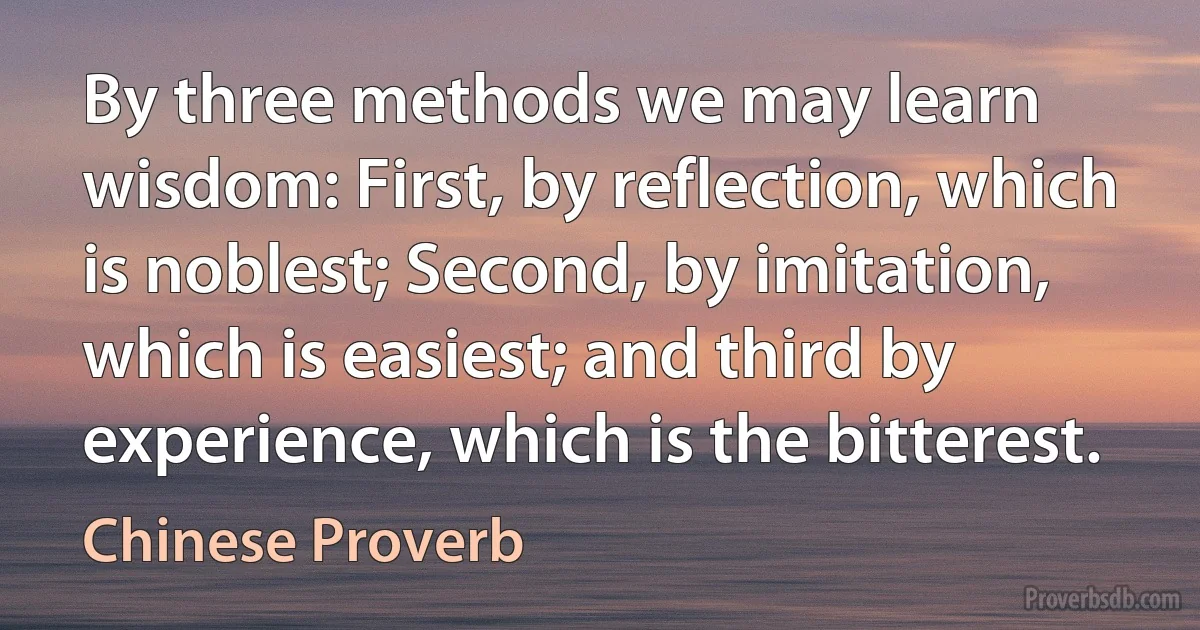 By three methods we may learn wisdom: First, by reflection, which is noblest; Second, by imitation, which is easiest; and third by experience, which is the bitterest. (Chinese Proverb)