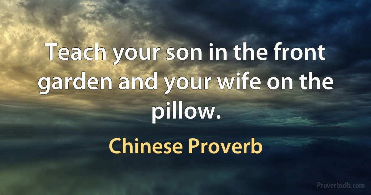 Teach your son in the front garden and your wife on the pillow. (Chinese Proverb)