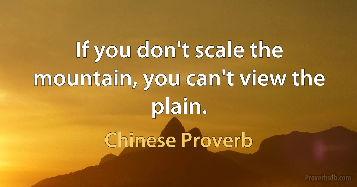 If you don't scale the mountain, you can't view the plain. (Chinese Proverb)