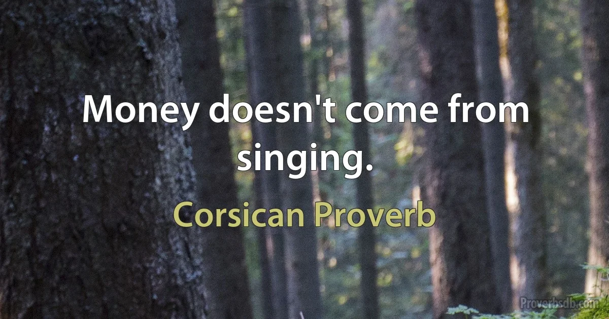 Money doesn't come from singing. (Corsican Proverb)