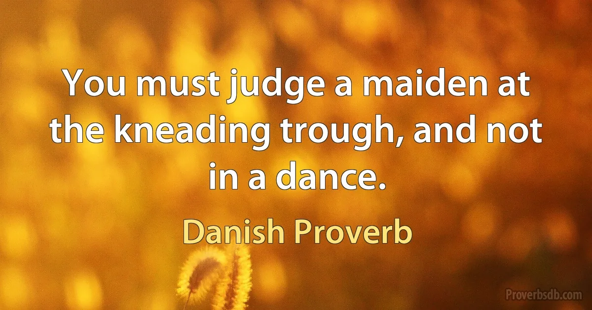 You must judge a maiden at the kneading trough, and not in a dance. (Danish Proverb)