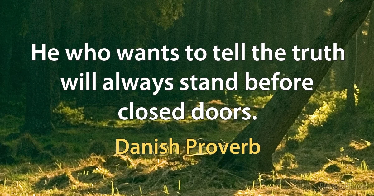 He who wants to tell the truth will always stand before closed doors. (Danish Proverb)