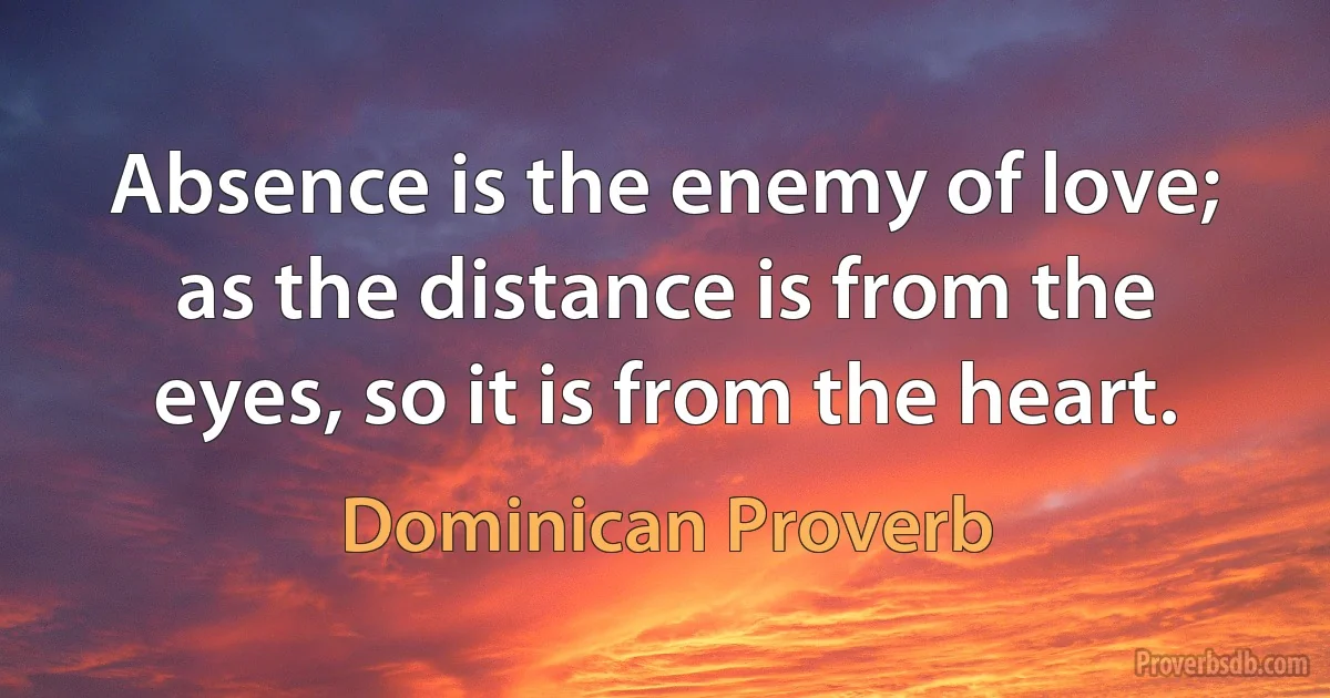 Absence is the enemy of love; as the distance is from the eyes, so it is from the heart. (Dominican Proverb)