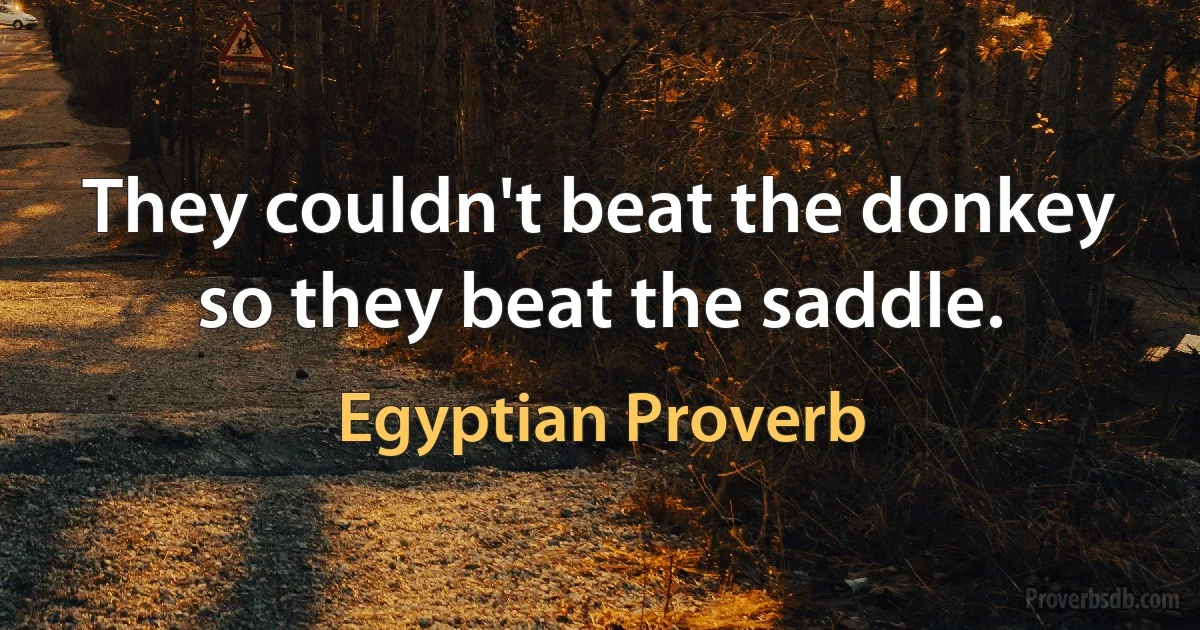 They couldn't beat the donkey so they beat the saddle. (Egyptian Proverb)