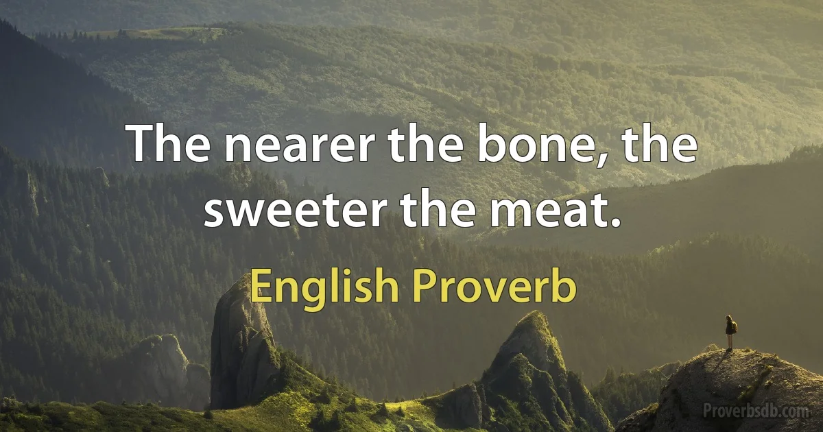 The nearer the bone, the sweeter the meat. (English Proverb)