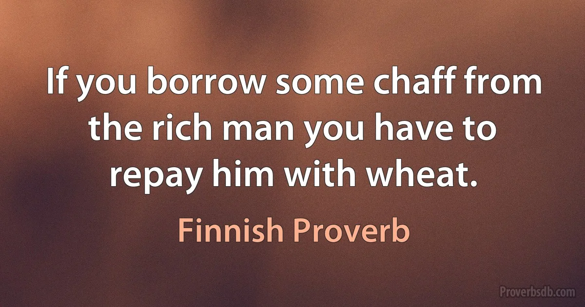 If you borrow some chaff from the rich man you have to repay him with wheat. (Finnish Proverb)