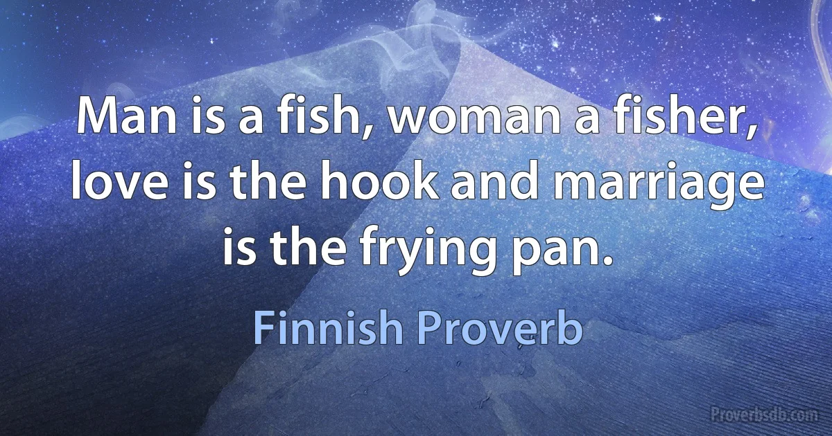 Man is a fish, woman a fisher, love is the hook and marriage is the frying pan. (Finnish Proverb)