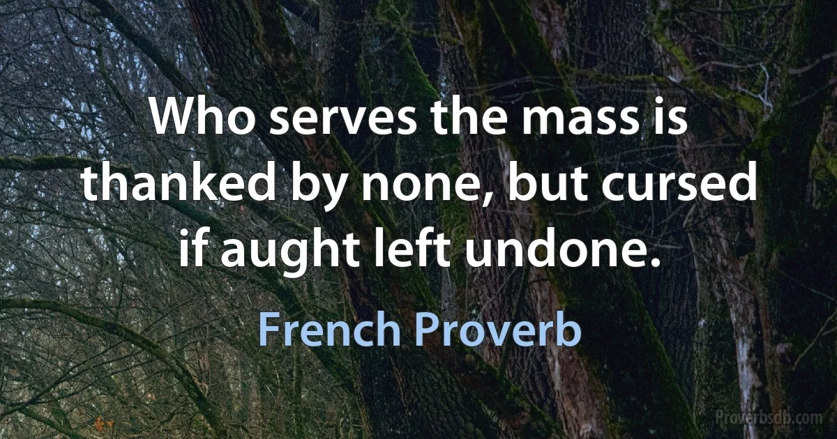 Who serves the mass is thanked by none, but cursed if aught left undone. (French Proverb)