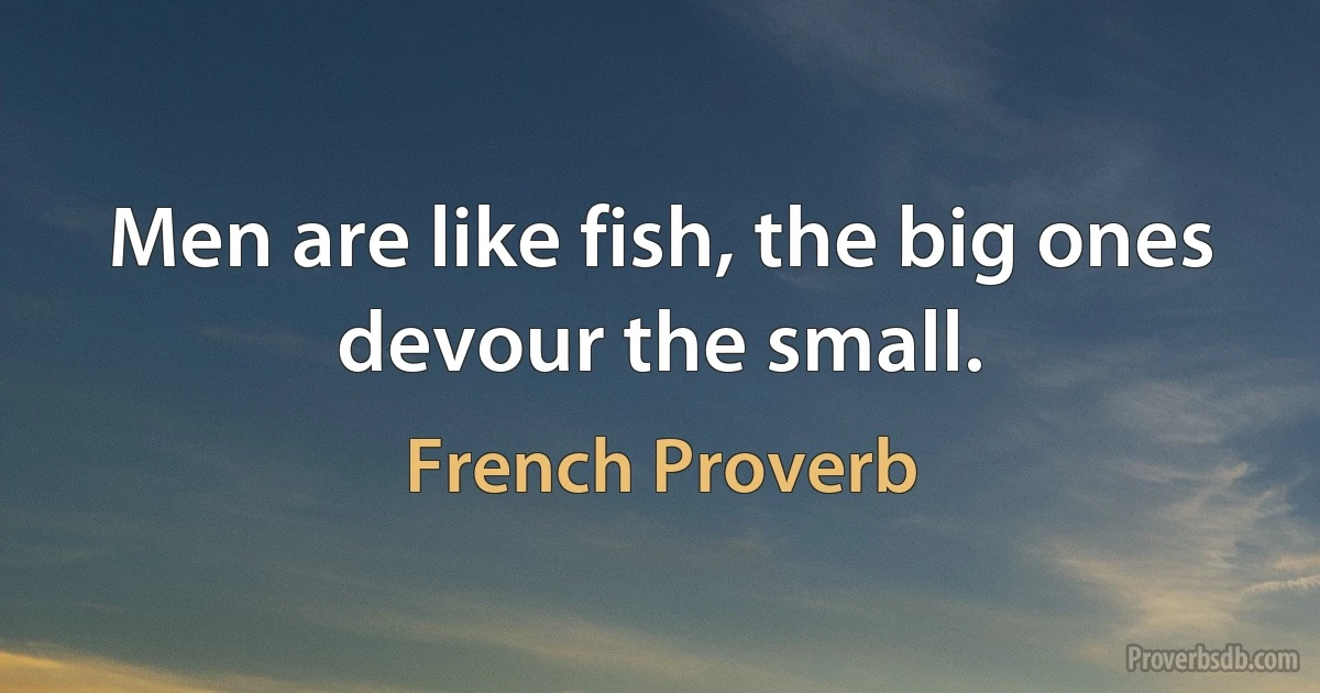 Men are like fish, the big ones devour the small. (French Proverb)