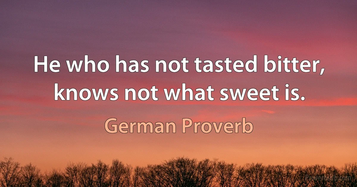 He who has not tasted bitter, knows not what sweet is. (German Proverb)