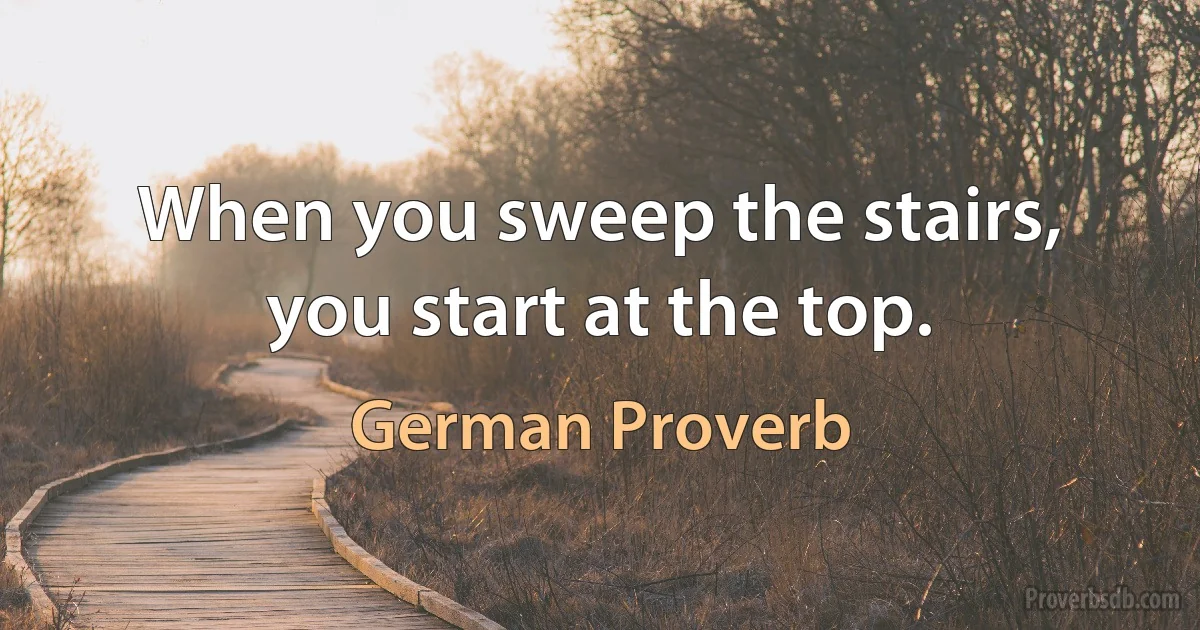 When you sweep the stairs, you start at the top. (German Proverb)