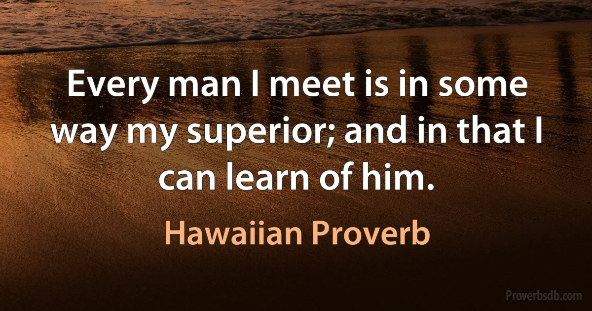 Every man I meet is in some way my superior; and in that I can learn of him. (Hawaiian Proverb)