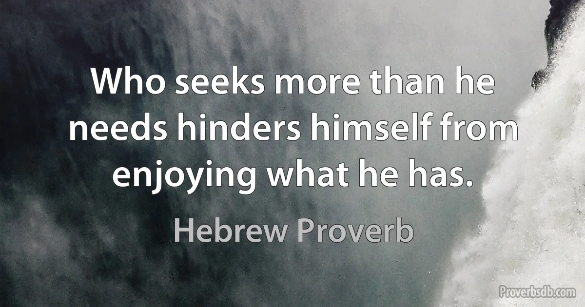 Who seeks more than he needs hinders himself from enjoying what he has. (Hebrew Proverb)