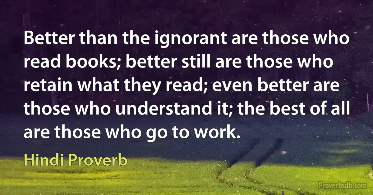 Better than the ignorant are those who read books; better still are those who retain what they read; even better are those who understand it; the best of all are those who go to work. (Hindi Proverb)