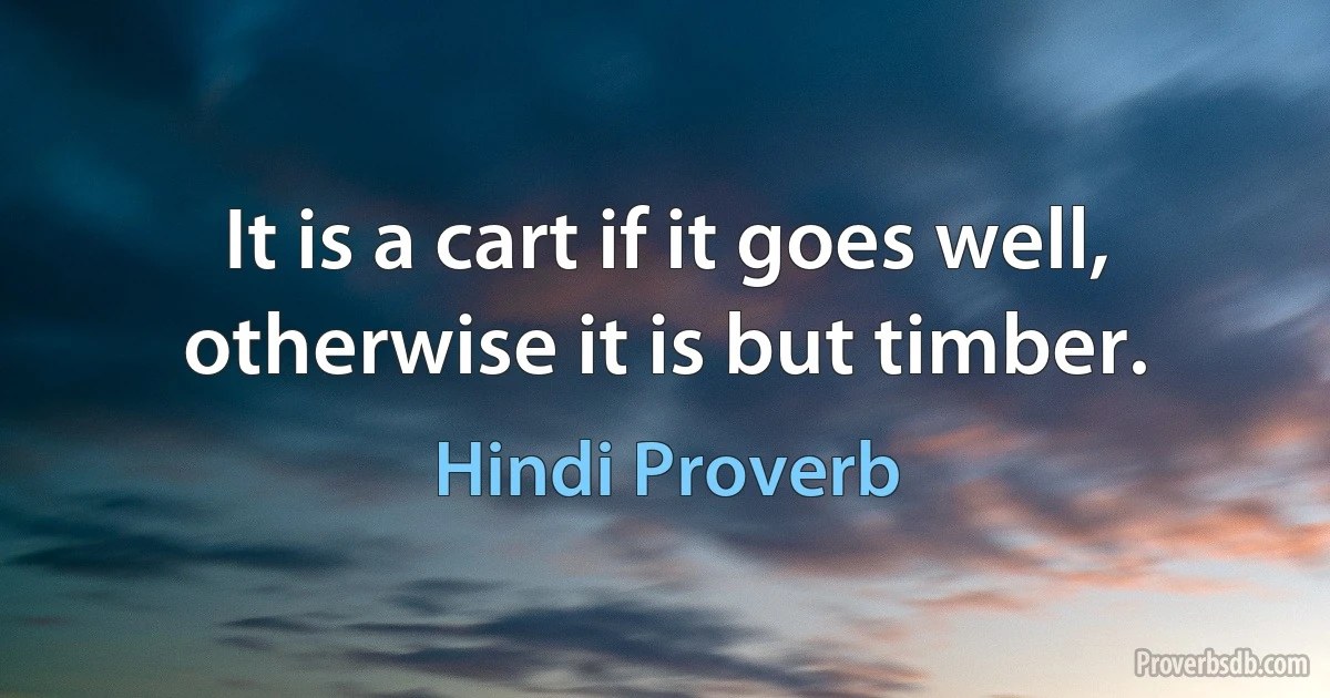 It is a cart if it goes well, otherwise it is but timber. (Hindi Proverb)