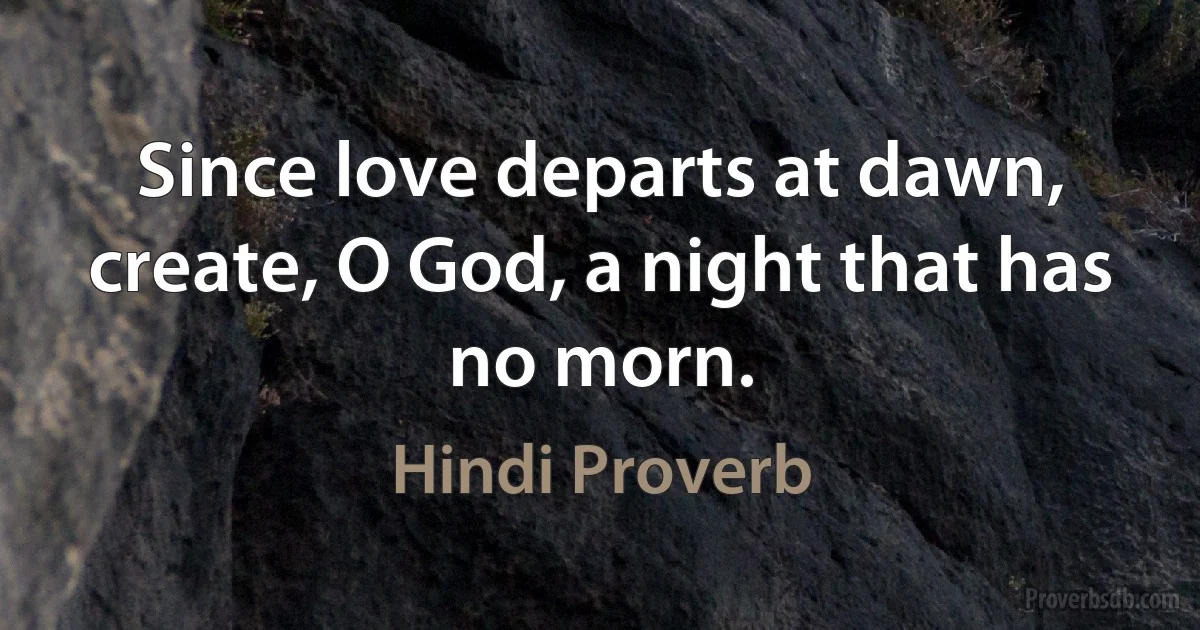 Since love departs at dawn, create, O God, a night that has no morn. (Hindi Proverb)