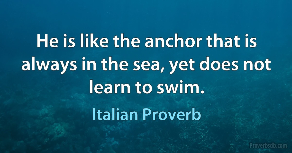 He is like the anchor that is always in the sea, yet does not learn to swim. (Italian Proverb)