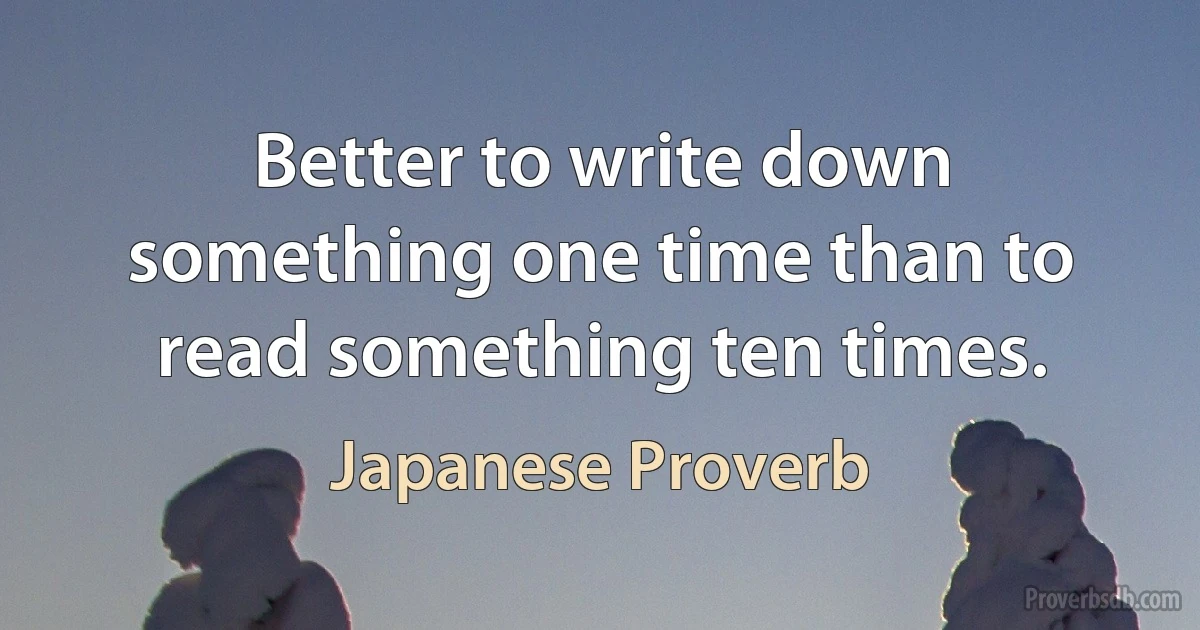 Better to write down something one time than to read something ten times. (Japanese Proverb)