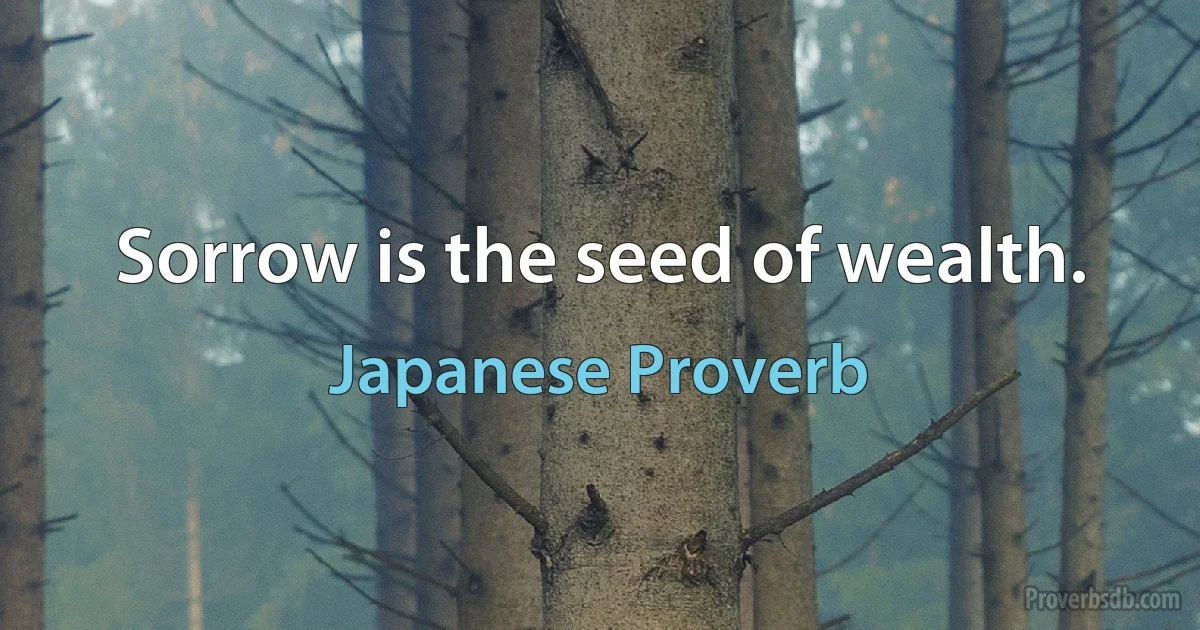 Sorrow is the seed of wealth. (Japanese Proverb)