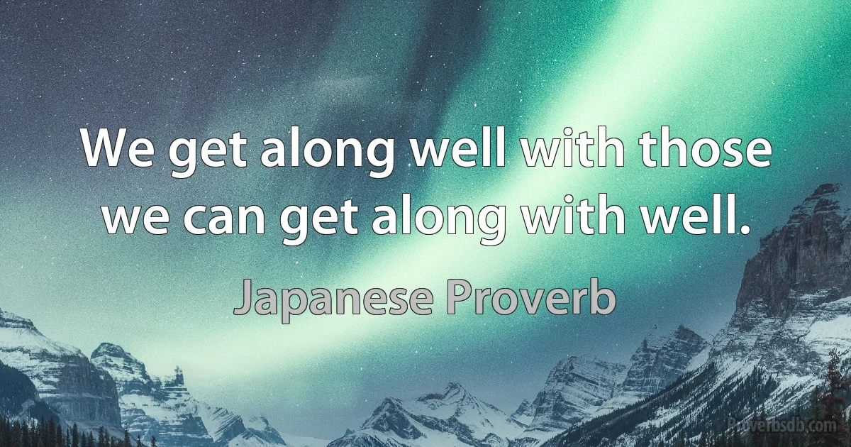 We get along well with those we can get along with well. (Japanese Proverb)