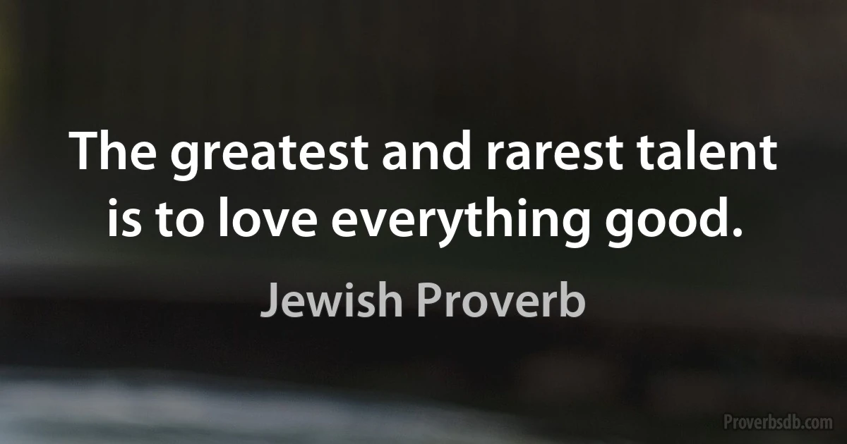 The greatest and rarest talent is to love everything good. (Jewish Proverb)