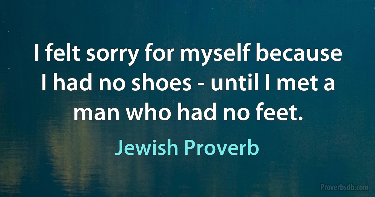 I felt sorry for myself because I had no shoes - until I met a man who had no feet. (Jewish Proverb)