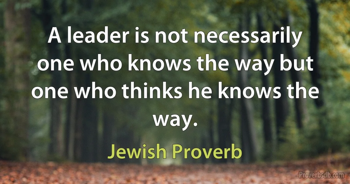 A leader is not necessarily one who knows the way but one who thinks he knows the way. (Jewish Proverb)