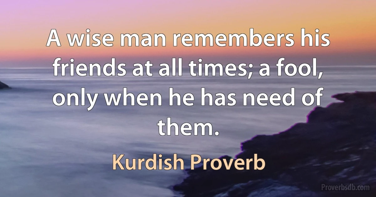 A wise man remembers his friends at all times; a fool, only when he has need of them. (Kurdish Proverb)