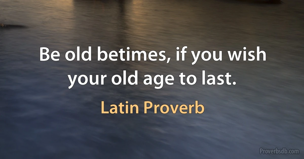 Be old betimes, if you wish your old age to last. (Latin Proverb)