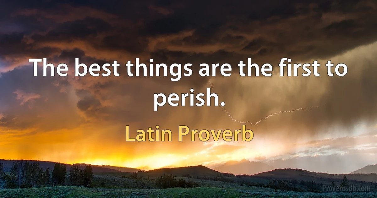 The best things are the first to perish. (Latin Proverb)