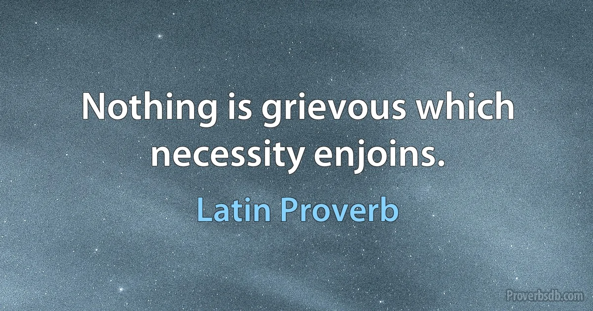 Nothing is grievous which necessity enjoins. (Latin Proverb)