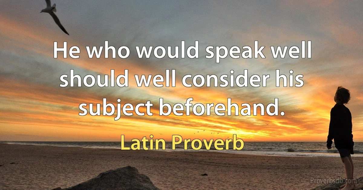 He who would speak well should well consider his subject beforehand. (Latin Proverb)