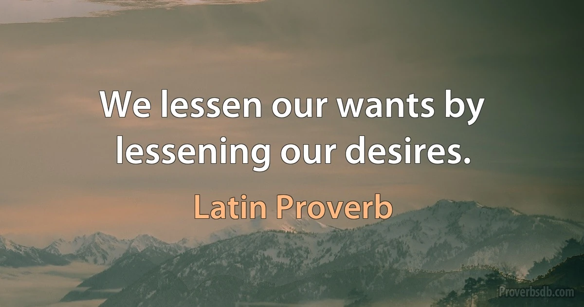 We lessen our wants by lessening our desires. (Latin Proverb)