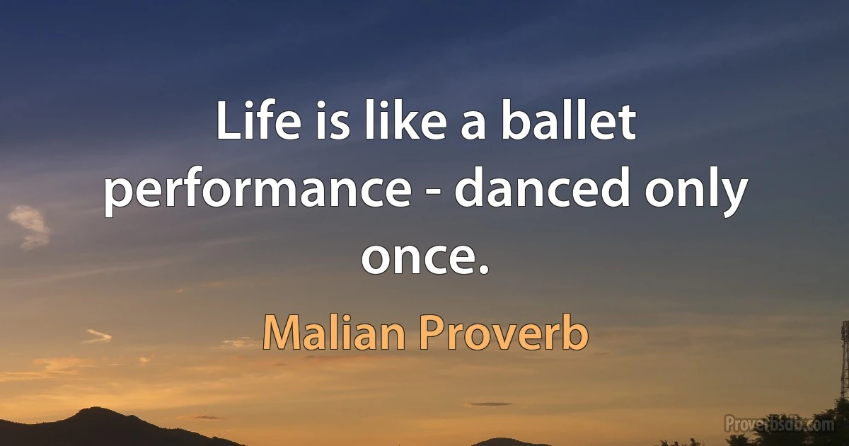 Life is like a ballet performance - danced only once. (Malian Proverb)