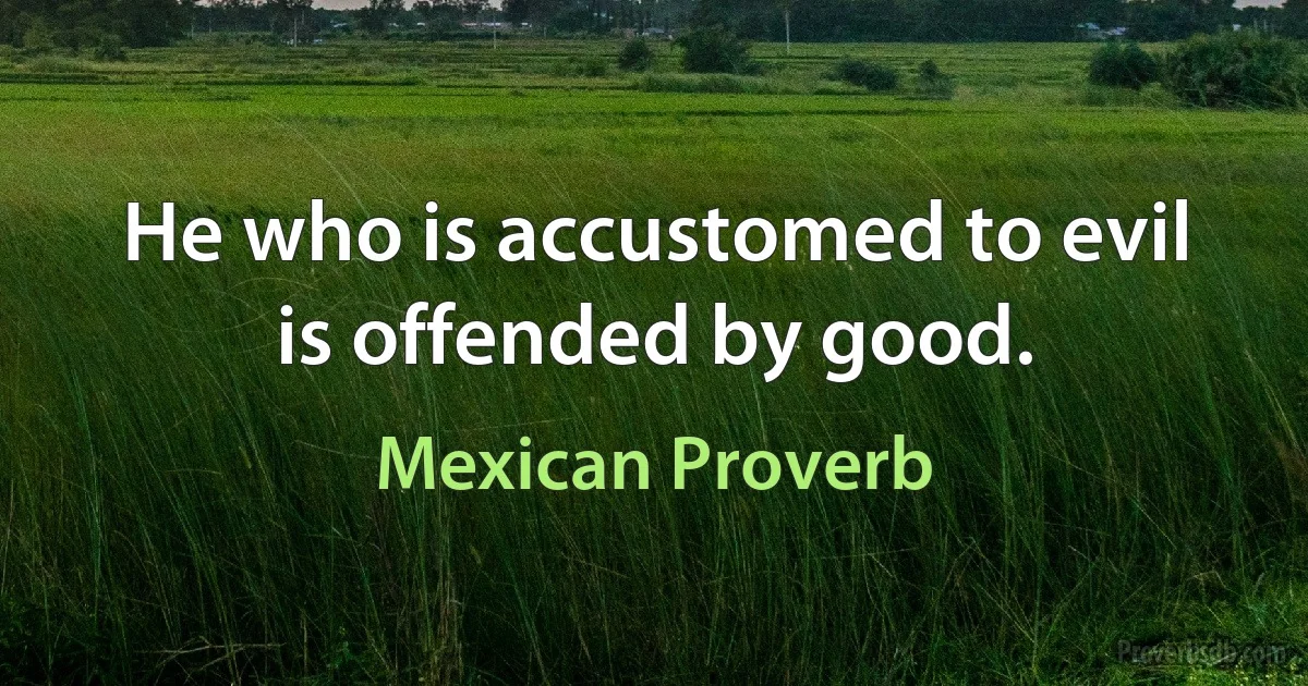 He who is accustomed to evil is offended by good. (Mexican Proverb)